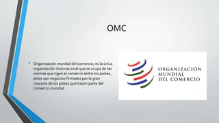 OMC
• Organización mundial del comercio; es la única
organización internacional que se ocupa de las
normas que rigen el comercio entre los países,
estos son negocios firmados por la gran
mayoría de los países que hacen parte del
comercio mundial.
 
