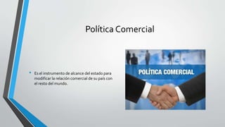 Política Comercial
• Es el instrumento de alcance del estado para
modificar la relación comercial de su país con
el resto del mundo.
 