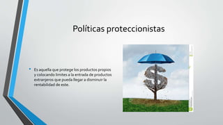 Políticas proteccionistas
• Es aquella que protege los productos propios
y colocando limites a la entrada de productos
extranjeros que pueda llegar a disminuir la
rentabilidad de este.
 