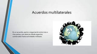 Acuerdos multilaterales
Es un acuerdo, pacto o negociación entre tres o
mas países; que abarcan desde aspectos
comerciales hasta actividades militares.
 