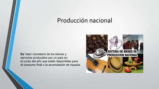 Producción nacional
Es Valor monetario de los bienes y
servicios producidos por un país en
el curso del año que están disponibles para
el consumo final o la acumulación de riqueza.
 