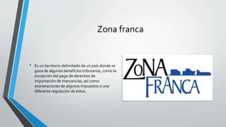 Zona franca
• Es un territorio delimitado de un país donde se
goza de algunos beneficios tributarios, como la
excepción del pago de derechos de
importación de mercancías, así como
exoneraciones de algunos impuestos o una
diferente regulación de éstos.
 