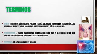 TERMINOS
- DESECHOS SÓLIDOS QUE PASAN A TRAVÉS DEL RECTO DURANTE LA DEFECACIÓN. LAS
HECES SON ALIMENTOS NO DIGERIDOS, BACTERIAS, MOCO Y CÉLULAS MUERTAS.
- VASOS SANGUÍNEOS INFLAMADOS EN EL ANO Y ALREDEDOR DE ÉL QUE
CAUSAN PICAZÓN, DOLOR Y ALGUNAS VECES HEMORRAGIA.
- RELACIONADO CON EL HÍGADO.
 
