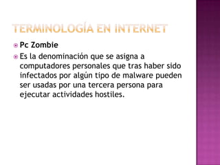  Pc  Zombie
 Es la denominación que se asigna a
  computadores personales que tras haber sido
  infectados por algún tipo de malware pueden
  ser usadas por una tercera persona para
  ejecutar actividades hostiles.
 
