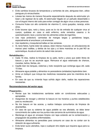 SECRETARÍA DE GESTIÓN DE RIESGOS
 Evite cambios bruscos de temperatura y corrientes de aire, abríguese bien, utilice
paraguas y/o encauchados.
 Lávese las manos de manera frecuente especialmente después de estornudar y/o
toser y de regresar de la calle. Al estornudar hágalo en un pañuelo desechable o
con el ángulo interno del codo para evitar contagio de algún virus a otras personas.
 Consuma frutas con alto contenido de vitamina C, como guayaba, naranja, entre
otras.
 Evite tocarse ojos, nariz y boca, pues es la vía de entrada de cualquier virus al
cuerpo; quédese en casa si está enfermo; evite remedios caseros o la
automedicación; lave y cocine bien los alimentos antes de ingerirlos;
 Use ropa protectora: camisetas de mangas largas y pantalones largos,
especialmente al anochecer y al amanecer.
 Use repelente y mosquiteros/mallas en las ventanas.
 Si, tiene fiebre, fuerte dolor de cabeza, dolor intenso muscular, en articulaciones de
manos/ pies/ rodillas, y detrás de los ojos y si tiene manchas en la piel NO se
automedique. Acuda al centro de salud más cercano.
Rehabilitación.-
 Cada 15 días, realice la limpieza de su patio, techo y pisos que estén libres de
basura y que no se acumule agua. Remueva el agua estancada de charcos,
macetas, baños, llantas, etc.
 Cepille bien los tanques, cisternas y todo recipiente que contenga agua útil, cada
15 días.
 Almacene agua potable y alimentos no perecederos (enlatados) tapándolos bien.
 Arme un botiquín que incluya las medicinas necesarias para los miembros de la
familia.
 En caso de que su vivienda haya sufrido algún daño, realice las reparaciones
necesarias.
Recomendaciones del sector agua:
Preparación.-
 Revise que las instalaciones sanitarias estén en condiciones adecuadas y
apropiadas.
 Asegúrese de recoger y eliminar la basura en los horarios y puntos establecidos
para su recolección.
 No tire basura en las aceras, y realice trabajos comunitarios de limpieza de
alcantarillas.
 En caso de que su sistema de agua potable se vea afectado, se debe tener
conocimiento de cuáles son los puntos más cercanos de suministros de agua.
 Mantenga el agua en envases limpios con tapa evitando así la contaminación y
propagación de posibles enfermedades.
 Almacene alimentos no perecibles para consumo en caso de no contar con la
dotación de agua suficiente.
 Evite tener sucio utensilios, ropa o cualquier otro objeto que requiera agua para su
limpieza.
 