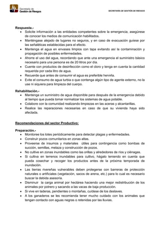 SECRETARÍA DE GESTIÓN DE RIESGOS
Respuesta.-
 Solicite información a las entidades competentes sobre la emergencia, asegúrese
de conocer los medios de comunicación habilitados.
 Manténgase alejado de lugares no seguros, y en caso de evacuación guíese por
las señaléticas establecidas para el efecto.
 Mantenga el agua en envases limpios con tapa evitando así la contaminación y
propagación de posibles enfermedades.
 Ahorre el uso del agua, recordando que ante una emergencia el suministro básico
necesario para una persona es de 20 litros por día.
 Cuente con productos de desinfección como el cloro y tenga en cuenta la cantidad
requerida por cada litro de agua.
 Recuerde que antes de consumir el agua es preferible hervirla.
 Evite el consumo de agua turbia o que contenga algún tipo de agente externo, no la
use ni siquiera para limpieza del cuerpo.
Rehabilitación.-
 Mantenga un suministro de agua disponible para después de la emergencia debido
al tiempo que pueda tomar normalizar los sistemas de agua potable.
 Colabore con la comunidad realizando limpiezas en las aceras y alcantarillas.
 Realice las reparaciones necesarias en caso de que su vivienda haya sido
afectada.
Recomendaciones del sector Productivo:
Preparación.-
 Monitoree los lotes periódicamente para detectar plagas y enfermedades.
 Construir pozos comunitarios en zonas altas.
 Proveerse de insumos y materiales útiles para contingencia como bombas de
succión, semillas, melaza y construcción de pozos.
 No cultive en zonas inundables como las orillas y alrededores de ríos y ciénagas.
 Si cultiva en terrenos inundables para cultivo, hágalo teniendo en cuenta que
pueda cosechar y recoger los productos antes de la próxima temporada de
inundación.
 Las tierras rivereñas vulnerables deben protegerse con barreras de protección
naturales o artificiales (vegetación, sacos de arena, etc.) para lo cual es necesario
buscar la debida asesoría.
 Disminuir la carga animal por hectárea haciendo una mejor redistribución de los
animales por potrero y sacando a las vacas de baja producción.
 Si vive en laderas, pendientes o montañas, cuídese de los deslaves.
 A los ganaderos se les recomienda tener mucho cuidado con los animales que
tengan contacto con aguas negras o retenidas por las lluvias.
 