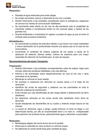SECRETARÍA DE GESTIÓN DE RIESGOS
Respuesta.-
 Desaloje el agua estancada para evitar plagas.
 No arrojar escombros, basura o desmonte en los ríos o canales
 Solicite información a las entidades competentes sobre la emergencia, asegúrese
de conocer los medios de comunicación habilitados.
 Se recomienda estar atento en los ríos de alta pendiente ante la posibilidad de
crecientes súbitas e inundaciones lentas en las cuencas bajas y medias de los
grandes ríos.
 Guarde fertilizantes e insecticidas en lugares a prueba de agua ya que al entrar al
contacto esta se podría contaminar.
Rehabilitación.-
 Se recomienda la práctica de policultivo debido a que tienen una mayor estabilidad
y menor declinación de la productividad durante una sequía que en el caso de los
monocultivos.
 Incrementar el contenido de materia orgánica de los suelos a través de la
aplicación de estiércol, abones verdes, cultivos de cobertura para una mayor
capacidad de retención de humedad para el caso de sequias.
Recomendaciones del sector Transporte:
Preparación.-
 Solicite información a las entidades correspondientes antes de realizar viajes para
conocer sobre las carreteras habilitadas y las vías alternas.
 Informe a las autoridades sobre desprendimientos de roca en las vías u otras
anomalías en la carretera.
 Mantenga su vehículo en buen estado.
 No acampar ni estacionar los vehículos en cauces secos o a lo largo de los
riachuelos.
 Identificar las zonas de seguridad y colaborar con las autoridades en todo lo
referente a labores de coordinación.
 Evite transitar por vías identificadas de alto riesgo debido a deslizamiento de tierra
(deslaves).
 No estacionar vehículos en las zonas donde este señalizado como Zona de
derrumbe.
 Ayude despejando las alcantarillas de su cuadra y evitando arrojar basura en las
mismas.
 La ayuda en alimentos, agua o abrigo, puede demorar un tanto en llegar a una
determinada familia, por ello es recomendable tener a la mano lo indispensable
para sobrevivir las primeras horas, particularmente agua y alimentos no perecibles.
Respuesta.-
 Manténgase alejado del cauce de los ríos en lo posible.
 Disminuya la velocidad en caso conducir un vehículo propio.
 No detenerse en zonas donde fluye gran cantidad de agua.
 