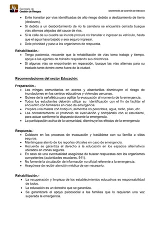 SECRETARÍA DE GESTIÓN DE RIESGOS
 Evite transitar por vías identificadas de alto riesgo debido a deslizamiento de tierra
(deslaves).
 Si debido a un desbordamiento de rio la carretera se encuentra cerrada busque
vías alternas alejadas del cauce de ríos.
 Si la calle de su cuadra se inunda procure no transitar o ingresar su vehículo, hasta
que el agua haya bajado y sea seguro ingresar.
 Dele prioridad y paso a los organismos de respuesta.
Rehabilitación.-
 Tenga paciencia, recuerde que la rehabilitación de vías toma trabajo y tiempo,
apoye a las agentes de tránsito respetando sus directrices.
 Si algunas vías se encontrarán en reparación, busque las vías alternas para su
traslado tanto dentro como fuera de la ciudad.
Recomendaciones del sector Educación:
Preparación.-
 Las mingas comunitarias en aceras y alcantarillas disminuyen el riesgo de
inundaciones en los centros educativos y viviendas cercanas.
 Guíese de la señalética para agilitar la evacuación al momento de la emergencia.
 Todos los estudiantes deberán utilizar su identificación con el fin de facilitar el
encuentro con familiares en caso de emergencia.
 Prepare una maleta con botiquín, alimentos no perecibles, agua, radio, pilas, etc.
 Lea constantemente el protocolo de evacuación y compártalo con el estudiante,
para actuar conforme lo dispuesto durante la emergencia.
 La participación activa de la comunidad, disminuye los efectos de la emergencia
Respuesta.-
 Colabore en los procesos de evacuación y trasládese con su familia a sitios
seguros.
 Manténgase atento de los reportes oficiales en caso de emergencia.
 Recuerde se garantiza el derecho a la educación en los espacios alternativos
ubicados en zonas seguras.
 En caso de una eventualidad asegúrese de buscar respuestas con los organismos
competentes (autoridades escolares, 911).
 No fomente la circulación de información no oficial referente a la emergencia.
 Asegúrese de recibir atención médica de ser necesario.
Rehabilitación.-
 La recuperación y limpieza de los establecimientos educativos es responsabilidad
de todos.
 La educación es un derecho que se garantiza.
 Se garantizará el apoyo psicosocial a las familias que lo requieran una vez
superada la emergencia.
 