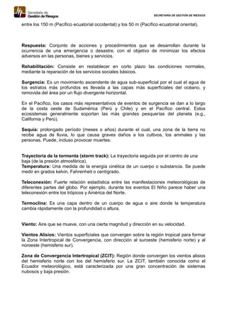 SECRETARÍA DE GESTIÓN DE RIESGOS
entre los 150 m (Pacífico ecuatorial occidental) y los 50 m (Pacífico ecuatorial oriental).
Respuesta: Conjunto de acciones y procedimientos que se desarrollan durante la
ocurrencia de una emergencia o desastre, con el objetivo de minimizar los efectos
adversos en las personas, bienes y servicios.
Rehabilitación: Consiste en restablecer en corto plazo las condiciones normales,
mediante la reparación de los servicios sociales básicos.
Surgencia: Es un movimiento ascendente de agua sub-superficial por el cual el agua de
los estratos más profundos es llevada a las capas más superficiales del océano, y
removida del área por un flujo divergente horizontal.
En el Pacífico, los casos más representativos de eventos de surgencia se dan a lo largo
de la costa oeste de Sudamérica (Perú y Chile) y en el Pacífico central. Estos
ecosistemas generalmente soportan las más grandes pesquerías del planeta (e.g.,
California y Perú).
Sequía: prolongado período (meses o años) durante el cual, una zona de la tierra no
recibe agua de lluvia, lo que causa graves daños a los cultivos, los animales y las
personas. Puede, incluso provocar muertes.
Trayectoria de la tormenta (storm track): La trayectoria seguida por el centro de una
baja (de la presión atmosférica).
Temperatura: Una medida de la energía cinética de un cuerpo o substancia. Se puede
medir en grados kelvin, Fahrenheit o centígrado.
Teleconexión: Fuerte relación estadística entre las manifestaciones meteorológicas de
diferentes partes del globo. Por ejemplo, durante los eventos El Niño parece haber una
teleconexión entre los trópicos y América del Norte.
Termoclina: Es una capa dentro de un cuerpo de agua o aire donde la temperatura
cambia rápidamente con la profundidad o altura.
Viento: Aire que se mueve, con una cierta magnitud y dirección en su velocidad.
Vientos Alisios: Vientos superficiales que convergen sobre la región tropical para formar
la Zona Intertropical de Convergencia, con dirección al suroeste (hemisferio norte) y al
noroeste (hemisferio sur).
Zona de Convergencia Intertropical (ZCIT): Región donde convergen los vientos alisios
del hemisferio norte con los del hemisferio sur. La ZCIT, también conocida como el
Ecuador meteorológico, está caracterizada por una gran concentración de sistemas
nubosos y baja presión.
 