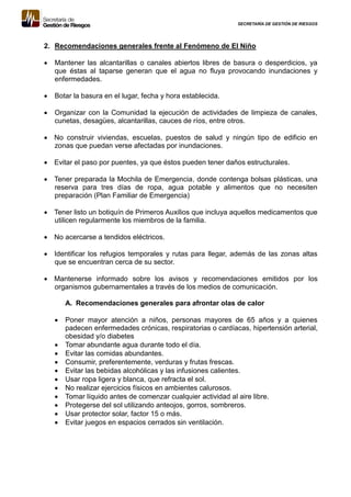 SECRETARÍA DE GESTIÓN DE RIESGOS
2. Recomendaciones generales frente al Fenómeno de El Niño
 Mantener las alcantarillas o canales abiertos libres de basura o desperdicios, ya
que éstas al taparse generan que el agua no fluya provocando inundaciones y
enfermedades.
 Botar la basura en el lugar, fecha y hora establecida.
 Organizar con la Comunidad la ejecución de actividades de limpieza de canales,
cunetas, desagües, alcantarillas, cauces de ríos, entre otros.
 No construir viviendas, escuelas, puestos de salud y ningún tipo de edificio en
zonas que puedan verse afectadas por inundaciones.
 Evitar el paso por puentes, ya que éstos pueden tener daños estructurales.
 Tener preparada la Mochila de Emergencia, donde contenga bolsas plásticas, una
reserva para tres días de ropa, agua potable y alimentos que no necesiten
preparación (Plan Familiar de Emergencia)
 Tener listo un botiquín de Primeros Auxilios que incluya aquellos medicamentos que
utilicen regularmente los miembros de la familia.
 No acercarse a tendidos eléctricos.
 Identificar los refugios temporales y rutas para llegar, además de las zonas altas
que se encuentran cerca de su sector.
 Mantenerse informado sobre los avisos y recomendaciones emitidos por los
organismos gubernamentales a través de los medios de comunicación.
A. Recomendaciones generales para afrontar olas de calor
 Poner mayor atención a niños, personas mayores de 65 años y a quienes
padecen enfermedades crónicas, respiratorias o cardíacas, hipertensión arterial,
obesidad y/o diabetes
 Tomar abundante agua durante todo el día.
 Evitar las comidas abundantes.
 Consumir, preferentemente, verduras y frutas frescas.
 Evitar las bebidas alcohólicas y las infusiones calientes.
 Usar ropa ligera y blanca, que refracta el sol.
 No realizar ejercicios físicos en ambientes calurosos.
 Tomar líquido antes de comenzar cualquier actividad al aire libre.
 Protegerse del sol utilizando anteojos, gorros, sombreros.
 Usar protector solar, factor 15 o más.
 Evitar juegos en espacios cerrados sin ventilación.
 