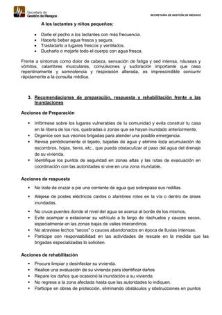 SECRETARÍA DE GESTIÓN DE RIESGOS
A los lactantes y niños pequeños:
 Darle el pecho a los lactantes con más frecuencia.
 Hacerlo beber agua fresca y segura.
 Trasladarlo a lugares frescos y ventilados.
 Ducharlo o mojarle todo el cuerpo con agua fresca.
Frente a síntomas como dolor de cabeza, sensación de fatiga y sed intensa, náuseas y
vómitos, calambres musculares, convulsiones y sudoración importante que cesa
repentinamente y somnolencia y respiración alterada, es imprescindible concurrir
rápidamente a la consulta médica.
3. Recomendaciones de preparación, respuesta y rehabilitación frente a las
Inundaciones
Acciones de Preparación
 Infórmese sobre los lugares vulnerables de tu comunidad y evita construir tu casa
en la ribera de los ríos, quebradas o zonas que se hayan inundado anteriormente.
 Organice con sus vecinos brigadas para atender una posible emergencia.
 Revise periódicamente el tejado, bajadas de agua y elimine toda acumulación de
escombros, hojas, tierra, etc., que pueda obstaculizar el paso del agua del drenaje
de su vivienda.
 Identifique los puntos de seguridad en zonas altas y las rutas de evacuación en
coordinación con las autoridades si vive en una zona inundable.
Acciones de respuesta
 No trate de cruzar a pie una corriente de agua que sobrepase sus rodillas.
 Aléjese de postes eléctricos caídos o alambres rotos en la vía o dentro de áreas
inundadas.
 No cruce puentes donde el nivel del agua se acerca al borde de los mismos.
 Evite acampar o estacionar su vehículo a lo largo de riachuelos y cauces secos,
especialmente en las zonas bajas de valles interandinos.
 No atraviese lechos "secos" o cauces abandonados en época de lluvias intensas.
 Participe con responsabilidad en las actividades de rescate en la medida que las
brigadas especializadas lo soliciten.
Acciones de rehabilitación
 Procure limpiar y desinfectar su vivienda.
 Realice una evaluación de su vivienda para identificar daños
 Repare los daños que ocasionó la inundación a su vivienda
 No regrese a la zona afectada hasta que las autoridades lo indiquen.
 Participe en obras de protección, eliminando obstáculos y obstrucciones en puntos
 