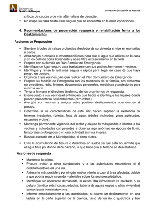 SECRETARÍA DE GESTIÓN DE RIESGOS
críticos de cauces o de vías alternativas de desagüe.
 No ocupe su casa hasta estar seguro que se encuentra en buenas condiciones.
4. Recomendaciones de preparación, respuesta y rehabilitación frente a los
Deslizamientos
Acciones de Preparación
 Siembre árboles de raíces profundas alrededor de su vivienda si vive en montañas
o cerros.
 Abra zanjas o canales e impermeabilícelos para que el agua que utilizan en la casa
y en los cultivos corra libremente y no se filtre excesivamente en la tierra.
 Prepare con su familia un Plan Familiar de Emergencia.
 Identifique un lugar seguro para trasladarse con sus padres, hermanos y vecinos.
 Identifique y revise la ruta más segura y rápida para llegar en caso de que haya
peligro de deslave.
 Organice a sus vecinos para que realicen el Plan Comunitario de Emergencia.
 Prepare su Mochila de Emergencia con los miembros de su familia, con alimentos
no perecibles, radio, linterna, documentos personales, medicinas y protectores para
cubrir la nariz
 Tenga a la mano el directorio telefónico de los organismos de respuesta.
 Evalúe junto a sus vecinos el entorno en que habita e identifique los lugares donde
pueden presentarse deslizamientos (derrumbes).
 Averigüe con vecinos y amigos sobre posibles deslizamientos ocurridos en el
pasado.
 Determine si las características de este sitio hacen suponer la existencia de
terrenos inestables. (grietas, fuga de agua, árboles inclinados, pisos agrietados,
escalones y otros).
 Mantenga permanente vigilancia del sector y aléjese lo más posible e informe a los
vecinos y autoridades competentes si observa algo anómalo en épocas de lluvia,
temporales prolongados o en una actividad sísmica intensa.
 Busque asesoría en la Municipalidad, si tiene dudas.
 Evite la acumulación de basura o desechos en suelos ya que ésta no permite que
el agua filtre por donde debe hacerlo, lo que hace que el terreno se desestabilice.
Acciones de respuesta
 Mantenga la calma.
 Procure avisar a otros conductores y a las autoridades respectivas si el
deslizamiento es en una vía.
 Aléjese lo más posible y por ningún motivo intente cruzar el área afectada, debido
a que podría seguir cayendo materiales sobre los sectores aledaños.
 Identifique sin acercarse demasiado, si existe otra infraestructura afectada o en
peligro (tendido eléctrico, acueductos, tubería de aguas negras u otras viviendas)
comuníquelo inmediatamente.
 Informe inmediatamente a las autoridades, si ocurre un deslizamiento en una
ladera en la parte superior de la cuenca, tanto de un río o quebrada y hay
 