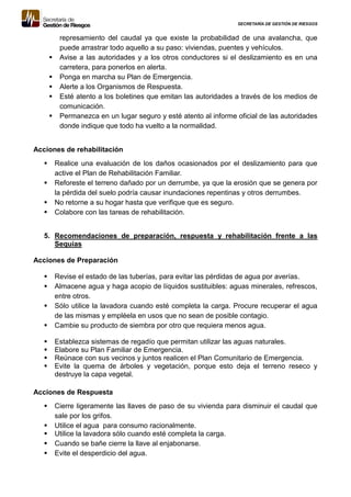SECRETARÍA DE GESTIÓN DE RIESGOS
represamiento del caudal ya que existe la probabilidad de una avalancha, que
puede arrastrar todo aquello a su paso: viviendas, puentes y vehículos.
 Avise a las autoridades y a los otros conductores si el deslizamiento es en una
carretera, para ponerlos en alerta.
 Ponga en marcha su Plan de Emergencia.
 Alerte a los Organismos de Respuesta.
 Esté atento a los boletines que emitan las autoridades a través de los medios de
comunicación.
 Permanezca en un lugar seguro y esté atento al informe oficial de las autoridades
donde indique que todo ha vuelto a la normalidad.
Acciones de rehabilitación
 Realice una evaluación de los daños ocasionados por el deslizamiento para que
active el Plan de Rehabilitación Familiar.
 Reforeste el terreno dañado por un derrumbe, ya que la erosión que se genera por
la pérdida del suelo podría causar inundaciones repentinas y otros derrumbes.
 No retorne a su hogar hasta que verifique que es seguro.
 Colabore con las tareas de rehabilitación.
5. Recomendaciones de preparación, respuesta y rehabilitación frente a las
Sequías
Acciones de Preparación
 Revise el estado de las tuberías, para evitar las pérdidas de agua por averías.
 Almacene agua y haga acopio de líquidos sustituibles: aguas minerales, refrescos,
entre otros.
 Sólo utilice la lavadora cuando esté completa la carga. Procure recuperar el agua
de las mismas y empléela en usos que no sean de posible contagio.
 Cambie su producto de siembra por otro que requiera menos agua.
 Establezca sistemas de regadío que permitan utilizar las aguas naturales.
 Elabore su Plan Familiar de Emergencia.
 Reúnace con sus vecinos y juntos realicen el Plan Comunitario de Emergencia.
 Evite la quema de árboles y vegetación, porque esto deja el terreno reseco y
destruye la capa vegetal.
Acciones de Respuesta
 Cierre ligeramente las llaves de paso de su vivienda para disminuir el caudal que
sale por los grifos.
 Utilice el agua para consumo racionalmente.
 Utilice la lavadora sólo cuando esté completa la carga.
 Cuando se bañe cierre la llave al enjabonarse.
 Evite el desperdicio del agua.
 