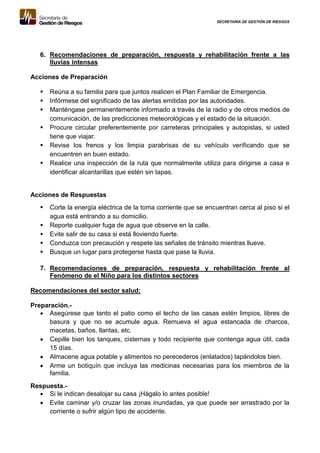 SECRETARÍA DE GESTIÓN DE RIESGOS
6. Recomendaciones de preparación, respuesta y rehabilitación frente a las
lluvias intensas
Acciones de Preparación
 Reúna a su familia para que juntos realicen el Plan Familiar de Emergencia.
 Infórmese del significado de las alertas emitidas por las autoridades.
 Manténgase permanentemente informado a través de la radio y de otros medios de
comunicación, de las predicciones meteorológicas y el estado de la situación.
 Procure circular preferentemente por carreteras principales y autopistas, si usted
tiene que viajar.
 Revise los frenos y los limpia parabrisas de su vehículo verificando que se
encuentren en buen estado.
 Realice una inspección de la ruta que normalmente utiliza para dirigirse a casa e
identificar alcantarillas que estén sin tapas.
Acciones de Respuestas
 Corte la energía eléctrica de la toma corriente que se encuentran cerca al piso si el
agua está entrando a su domicilio.
 Reporte cualquier fuga de agua que observe en la calle.
 Evite salir de su casa si está lloviendo fuerte.
 Conduzca con precaución y respete las señales de tránsito mientras llueve.
 Busque un lugar para protegerse hasta que pase la lluvia.
7. Recomendaciones de preparación, respuesta y rehabilitación frente al
Fenómeno de el Niño para los distintos sectores
Recomendaciones del sector salud:
Preparación.-
 Asegúrese que tanto el patio como el techo de las casas estén limpios, libres de
basura y que no se acumule agua. Remueva el agua estancada de charcos,
macetas, baños, llantas, etc.
 Cepille bien los tanques, cisternas y todo recipiente que contenga agua útil, cada
15 días.
 Almacene agua potable y alimentos no perecederos (enlatados) tapándolos bien.
 Arme un botiquín que incluya las medicinas necesarias para los miembros de la
familia.
Respuesta.-
 Si le indican desalojar su casa ¡Hágalo lo antes posible!
 Evite caminar y/o cruzar las zonas inundadas, ya que puede ser arrastrado por la
corriente o sufrir algún tipo de accidente.
 