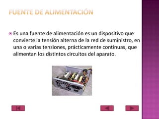  Es

una fuente de alimentación es un dispositivo que
convierte la tensión alterna de la red de suministro, en
una o varias tensiones, prácticamente continuas, que
alimentan los distintos circuitos del aparato.

 