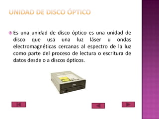  Es

una unidad de disco óptico es una unidad de
disco que usa una luz láser u ondas
electromagnéticas cercanas al espectro de la luz
como parte del proceso de lectura o escritura de
datos desde o a discos ópticos.

 