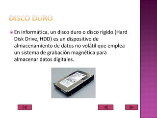  En

informática, un disco duro o disco rígido (Hard
Disk Drive, HDD) es un dispositivo de
almacenamiento de datos no volátil que emplea
un sistema de grabación magnética para
almacenar datos digitales.

 