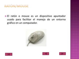  El

ratón o mouse es un dispositivo apuntador
usado para facilitar el manejo de un entorno
gráfico en un computador.

 