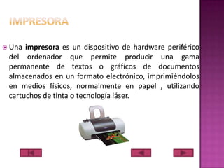  Una

impresora es un dispositivo de hardware periférico
del ordenador que permite producir una gama
permanente de textos o gráficos de documentos
almacenados en un formato electrónico, imprimiéndolos
en medios físicos, normalmente en papel , utilizando
cartuchos de tinta o tecnología láser.

 