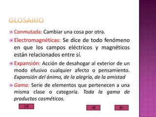  Conmutada:

Cambiar una cosa por otra.

 Electromagnéticas:

Se dice de todo fenómeno
en que los campos eléctricos y magnéticos
están relacionados entre sí.
 Expansión: Acción de desahogar al exterior de un
modo efusivo cualquier afecto o pensamiento.
Expansión del ánimo, de la alegría, de la amistad
 Gama: Serie de elementos que pertenecen a una
misma clase o categoría. Toda la gama de
productos cosméticos.

 