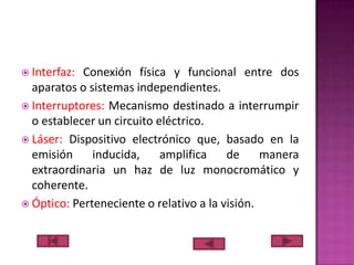  Interfaz:

Conexión física y funcional entre dos
aparatos o sistemas independientes.
 Interruptores: Mecanismo destinado a interrumpir
o establecer un circuito eléctrico.
 Láser: Dispositivo electrónico que, basado en la
emisión
inducida,
amplifica
de
manera
extraordinaria un haz de luz monocromático y
coherente.
 Óptico: Perteneciente o relativo a la visión.

 