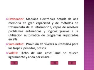  Ordenador:

Máquina electrónica dotada de una
memoria de gran capacidad y de métodos de
tratamiento de la información, capaz de resolver
problemas aritméticos y lógicos gracias a la
utilización automática de programas registrados
en ella.
 Suministro: Provisión de víveres o utensilios para
las tropas, penados, presos.
 Volátil: Dicho de una cosa: Que se mueve
ligeramente y anda por el aire.

 