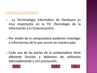 

La Terminología Informática de Hardware es
muy importante en la TIC (Tecnología de la
Información y la Comunicación) .



Por medio de la computadora podemos investigar
e informarnos de lo que ocurre en nuestro país.



Cada una de las partes de la computadora tiene
diferente función y debemos de utilizarlos
adecuadamente y con precaución.

 