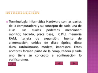  Terminología

Informática Hardware son las partes
de la computadora y su concepto de cada una de
ellas.
Las
cuales
podemos
mencionar:
monitor, teclado, placa base, C.P.U, memoria
RAM, tarjeta de expansión, fuente de
alimentación, unidad de disco óptico, disco
duro, ratón/mouse, modem, impresora. Estos
nombres forman parte de la computadora y cada
uno tiene su concepto a continuación lo
verificaremos.

 