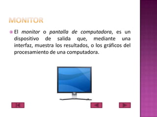  El

monitor o pantalla de computadora, es un
dispositivo de salida que, mediante una
interfaz, muestra los resultados, o los gráficos del
procesamiento de una computadora.

 