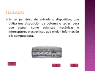  Es

un periférico de entrada o dispositivo, que
utiliza una disposición de botones o teclas, para
que actúen como palancas mecánicas o
interruptores electrónicos que envían información
a la computadora.

 
