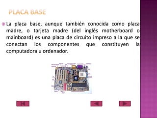  La

placa base, aunque también conocida como placa
madre, o tarjeta madre (del inglés motherboard o
mainboard) es una placa de circuito impreso a la que se
conectan los componentes que constituyen la
computadora u ordenador.

 