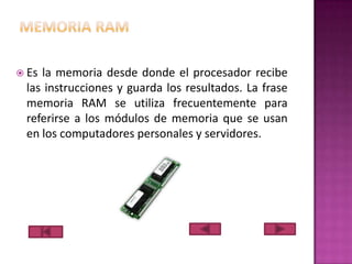  Es

la memoria desde donde el procesador recibe
las instrucciones y guarda los resultados. La frase
memoria RAM se utiliza frecuentemente para
referirse a los módulos de memoria que se usan
en los computadores personales y servidores.

 