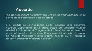 Acuerdo
Son las disposiciones normativas que emiten los órganos competentes
dentro de la organización legal del Estado.
Si es emitido por la Presidencia de la República se le denomina
Acuerdo Gubernativo, si se emite desde un Ministerio Acuerdo
Ministerial, si lo emite el Congreso de la República se le denomina
Acuerdo Legislativo, si lo emite el Concejo Municipal recibe el nombre
de Acuerdo Municipal y otros órganos que la ley les faculta la
creación de normas mediante Acuerdos.
 