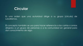 Circular
Es una orden que una autoridad dirige a su grupo (círculo) de
subalternos.
El concepto también se usa para hacer referencia a las cartas o avisos
dirigidos a un grupo de personas o a la comunidad en general para
dar conocimiento de algo.
 