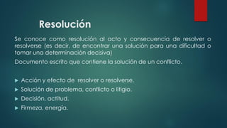 Resolución
Se conoce como resolución al acto y consecuencia de resolver o
resolverse (es decir, de encontrar una solución para una dificultad o
tomar una determinación decisiva)
Documento escrito que contiene la solución de un conflicto.
 Acción y efecto de resolver o resolverse.
 Solución de problema, conflicto o litigio.
 Decisión, actitud.
 Firmeza, energía.
 