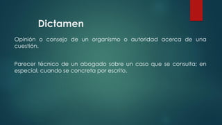 Dictamen
Opinión o consejo de un organismo o autoridad acerca de una
cuestión.
Parecer técnico de un abogado sobre un caso que se consulta; en
especial, cuando se concreta por escrito.
 