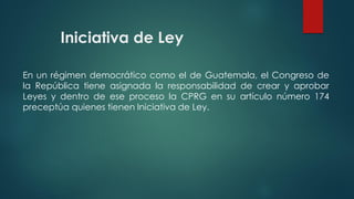 Iniciativa de Ley
En un régimen democrático como el de Guatemala, el Congreso de
la República tiene asignada la responsabilidad de crear y aprobar
Leyes y dentro de ese proceso la CPRG en su artículo número 174
preceptúa quienes tienen Iniciativa de Ley.
 
