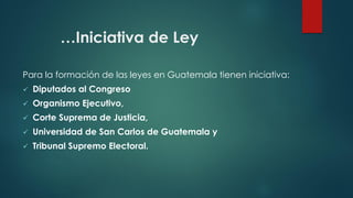 …Iniciativa de Ley
Para la formación de las leyes en Guatemala tienen iniciativa:
 Diputados al Congreso
 Organismo Ejecutivo,
 Corte Suprema de Justicia,
 Universidad de San Carlos de Guatemala y
 Tribunal Supremo Electoral.
 