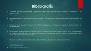 Bibliografía
 Asamblea Nacional Constituyente, Constitución Política de la República de Guatemala. Guatemala, 31 de
mayo de 1985.
 Asamblea Nacional Constituyente, Decreto Número 7, Ley de Orden Público, Guatemala, 30 de noviembre de
1965.
 Congreso de la República, Decreto No. 63-94, Ley Orgánica del Organismo Legislativo, Guatemala, 01 de
diciembre 1994
 López Aguilar, Santiago, Introducción al Estudio del Derecho, Colección “Textos Jurídicos” No. 9, Departamento
de Publicaciones, Facultad de Ciencias Económicas, Universidad de San Carlos de Guatemala, Sexta
reimpresión, Guatemala Febrero 1993.
 Osorio Manuel, Diccionario de Ciencias Jurídicas, Políticas y Sociales, 1ra, Edición, Guatemala.
 http://definicion.de/
 http://www.congreso.gob.gt
 