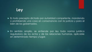 Ley
 Es todo precepto dictado por autoridad competente, mandando
o prohibiendo una cosa en consonancia con la justicia y para el
bien de los gobernados.
 En sentido amplio, se entiende por ley toda norma jurídica
reguladora de los actos y de las relaciones humanas, aplicable
en determinado tiempo y lugar.
 