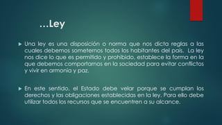 …Ley
 Una ley es una disposición o norma que nos dicta reglas a las
cuales debemos someternos todos los habitantes del país. La ley
nos dice lo que es permitido y prohibido, establece la forma en la
que debemos comportarnos en la sociedad para evitar conflictos
y vivir en armonía y paz.
 En este sentido, el Estado debe velar porque se cumplan los
derechos y las obligaciones establecidas en la ley. Para ello debe
utilizar todos los recursos que se encuentren a su alcance.
 