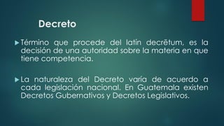 Decreto
 Término que procede del latín decrētum, es la
decisión de una autoridad sobre la materia en que
tiene competencia.
 La naturaleza del Decreto varía de acuerdo a
cada legislación nacional. En Guatemala existen
Decretos Gubernativos y Decretos Legislativos.
 