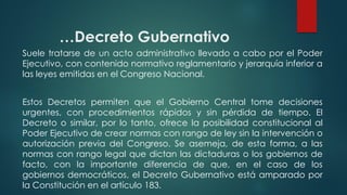 …Decreto Gubernativo
Suele tratarse de un acto administrativo llevado a cabo por el Poder
Ejecutivo, con contenido normativo reglamentario y jerarquía inferior a
las leyes emitidas en el Congreso Nacional.
Estos Decretos permiten que el Gobierno Central tome decisiones
urgentes, con procedimientos rápidos y sin pérdida de tiempo. El
Decreto o similar, por lo tanto, ofrece la posibilidad constitucional al
Poder Ejecutivo de crear normas con rango de ley sin la intervención o
autorización previa del Congreso. Se asemeja, de esta forma, a las
normas con rango legal que dictan las dictaduras o los gobiernos de
facto, con la importante diferencia de que, en el caso de los
gobiernos democráticos, el Decreto Gubernativo está amparado por
la Constitución en el artículo 183.
 