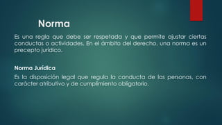 Norma
Es una regla que debe ser respetada y que permite ajustar ciertas
conductas o actividades. En el ámbito del derecho, una norma es un
precepto jurídico.
Norma Jurídica
Es la disposición legal que regula la conducta de las personas, con
carácter atributivo y de cumplimiento obligatorio.
 