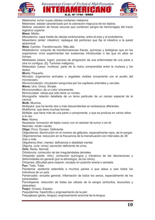 10
Melanoma: tumor cuyas células contienen melanina.
Melanosis: estado caracterizado por la coloración negruzca de los tejidos.
Melena: expulsión de heces oscuras que contienen sangre de hemorragias del tracto
digestivo superior.
Meso: Medio.
Mesodermo: capa media de células embrionarias, entre el ecto y el endodermo.
Mesenterio (enter: intestino): repliegue del peritoneo que fija el intestino a la pared
abdominal.
Meta: Cambio. Transformación. Más allá.
Metabolismo: conjunto de transformaciones físicas, químicas y biológicas que en los
organismos vivos experimentan las sustancias introducidas o las que en ellos se
forman.
Metástasis (stasis: lugar): proceso de emigración de una enfermedad de una parte a
otra no contigua. (Ej. Tumores malignos)
Metacarpo (carpo: muñeca): parte de la mano comprendida entre la muñeca y los
dedos.
Micro: Pequeño.
Microbio: organismos animales o vegetales visibles únicamente con el auxilio del
microscopio.
Microcirculación: circulación sanguínea por los capilares arteriales y venulas.
Mono: Uno. Único. Simple.
Monocromático: de un color únicamente.
Mononuclear: célula que sólo tiene un núcleo.
Monografía: relación detallada de un tema particular de un campo especial de la
ciencia.
Multi: Muchos.
Multípara: que ha tenido dos o más descendientes en embarazos diferentes.
Multiforme: que tiene muchas formas.
Múltiple: que tiene más de una parte o componente, o que se produce en varios sitios
a la vez.
Neo: Nuevo.
Neoplasia: formación de tejido nuevo con el carácter de tumor o sin él.
Neonato: recién nacido.
Oligo: Poco. Escaso. Deficiente.
Oligocitemia: disminución en el número de glóbulos, especialmente rojos, de la sangre.
Oligomenorrea: reducción en la frecuencia de la menstruación con intervalos de 38
días o más.
Oligofrenia (fren: mente): deficiencia o debilidad mental.
Oliguria. (uria: orina): secreción deficiente de orina.
Orto: Recto. Normal.
Ortodoncia: corrección de las irregularidades dentales.
Ortopedia (pedis: niño): corrección quirúrgica y mecánica de las desviaciones y
deformidades en general (por la etimología, de los niños).
Ortopnea: dificultad para respirar, excepto en posición erecta o sentada.
Pan: Todo. Total.
Pandemia: epidemia extendida a muchos países o que ataca a casi todos los
individuos de un país.
Pansinusitis: sinusitis general; inflamación de todos los senos, especialmente de los
paranasales.
Pancitopenia: reducción de todas las células de la sangre (eritocitos, leucocitos y
plaquetas).
Paqui: Grueso. Espeso.
Paquidermia: hipertrofia y engrosamiento de la piel.
Paquiglosia (gloso, lengua): engrosamiento anormal de la lengua.
 