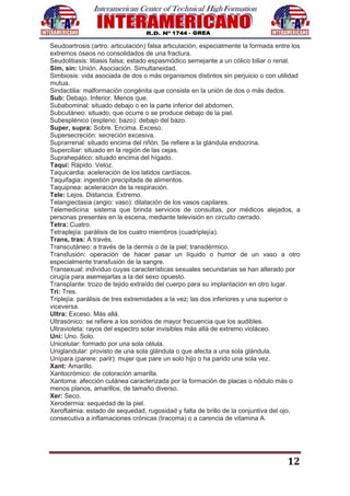 12
Seudoartrosis:(artro: articulación) falsa articulación, especialmente la formada entre los
extremos óseos no consolidados de una fractura.
Seudolitiasis: litiasis falsa; estado espasmódico semejante a un cólico biliar o renal.
Sim, sin: Unión. Asociación. Simultaneidad.
Simbiosis: vida asociada de dos o más organismos distintos sin perjuicio o con utilidad
mutua.
Sindactilia: malformación congénita que consiste en la unión de dos o más dedos.
Sub: Debajo. Inferior. Menos que.
Subabominal: situado debajo o en la parte inferior del abdomen.
Subcutáneo: situado, que ocurre o se produce debajo de la piel.
Subesplénico (espleno: bazo): debajo del bazo.
Super, supra: Sobre. Encima. Exceso.
Supersecreción: secreción excesiva.
Suprarrenal: situado encima del riñón. Se refiere a la glándula endocrina.
Superciliar: situado en la región de las cejas.
Suprahepático: situado encima del hígado.
Taqui: Rápido. Veloz.
Taquicardia: aceleración de los latidos cardíacos.
Taquifagia: ingestión precipitada de alimentos.
Taquipnea: aceleración de la respiración.
Tele: Lejos. Distancia. Extremo.
Telangiectasia (angio: vaso): dilatación de los vasos capilares.
Telemedicina: sistema que brinda servicios de consultas, por médicos alejados, a
personas presentes en la escena, mediante televisión en circuito cerrado.
Tetra: Cuatro.
Tetraplejía: parálisis de los cuatro miembros (cuadriplejía).
Trans, tras: A través.
Transcutáneo: a través de la dermis o de la piel; transdérmico.
Transfusión: operación de hacer pasar un líquido o humor de un vaso a otro
especialmente transfusión de la sangre.
Transexual: individuo cuyas características sexuales secundarias se han alterado por
cirugía para asemejarlas a la del sexo opuesto.
Transplante: trozo de tejido extraído del cuerpo para su implantación en otro lugar.
Tri: Tres.
Triplejía: parálisis de tres extremidades a la vez; las dos inferiores y una superior o
viceversa.
Ultra: Exceso. Más allá.
Ultrasónico: se refiere a los sonidos de mayor frecuencia que los audibles.
Ultravioleta: rayos del espectro solar invisibles más allá de extremo violáceo.
Uni: Uno. Solo.
Unicelular: formado por una sola célula.
Uniglandular: provisto de una sola glándula o que afecta a una sola glándula.
Unípara (parere: parir): mujer que pare un solo hijo o ha parido una sola vez.
Xant: Amarillo.
Xantocrómico: de coloración amarilla.
Xantoma: afección cutánea caracterizada por la formación de placas o nódulo más o
menos planos, amarillos, de tamaño diverso.
Xer: Seco.
Xerodermia: sequedad de la piel.
Xeroftalmia: estado de sequedad, rugosidad y falta de brillo de la conjuntiva del ojo,
consecutiva a inflamaciones crónicas (tracoma) o a carencia de vitamina A.
 