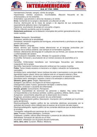 14
Hematemesis (hemato: sangre): vómito de sangre.
Hiperemesis: vómitos excesivos, incontrolables. Afección frecuente en las
embarazadas y en los lactantes.
Antiemético: que previene o alivia las náuseas y el vómito.
Emia: Contenido en la sangre o denotando una afección en ella.
Anemia: disminución de la masa de sangre o de algunos de sus componentes,
especialmente glóbulos rojos o hemoglobina.
Hiperemia: acumulación de sangre en una parte u órgano.
Piemia: infección purulenta; pus en la sangre.
Atelectasía pulmonar: es la dilatación incompleta del pulmón generalmente en los
recién nacidos.
Estesia: Sensación. Sensibilidad.
Anestesia: pérdida de la sensibilidad.
Parestesia: sensación sugestiva de hormigueo, entumecimiento o pinchazos en alguna
porción del cuerpo.
Fasia: Palabra. Lenguaje.
Afasia: término que expresa ciertas alteraciones en el lenguaje producidas por
lesiones de la corteza cerebral, casi siempre en el hemisferio izquierdo.
Disfasia: alteraciones del lenguaje en cualquiera de sus formas, por causas de heridas
o enfermedades del cerebro
Filia: Inclinación irresistible. Amor. Afinidad. En oposición a fobia.
Eosinofilia: formación y acumulación de un número excesivo de eosinófilos en la
sangre.
Hemofilia: Enfermedad hereditaria con hemorragias frecuentes por deficiente
coagulación de la sangre.
Necrofilia: fascinación morbosa (atracción erótica) por los cuerpos muertos.
Fobia: Temor (miedo excesivo e irracional a un objeto o situación sin fundamento
razonable).
Acrofobia (acro: extremidad): temor morboso de estar o permanecer a una gran altura.
Agorafobia (agora: plaza): temor por hallarse solo en un espacio extenso y libre.
Claustrofobia (claustro: cerrar) temor morboso a permanecer en espacios cerrados.
Xenofobia (xeno: extranjero): aversión o temor a lo extranjero o desconocido.
Génesis, genia, geno: Origen. Reproducción.
Autógeno: que deriva o se origina en el mismo organismo.
Osteogenésis (osteo: hueso): generación del tejido o sistema óseo.
Patógeno: productor o causante de enfermedad.
Gnosia, gnosis: Conocimiento. Percepción.
Agnosia: imposibilidad de reconocer las personas u objetos. Hay varias formas
correspondientes a los diversos sentidos: auditiva, gustativa, olfativa, táctil y visual.
Autognosis: conocimiento adquirido por la observación de sí mismo.
Prognosis: pronóstico sobre la curación de una enfermedad.
Grafía: Representación gráfica. Descripción. Inscripción (de lo señalado por la primera
parte del término).
Electrocardiografía: registro gráfico de las corrientes eléctricas provocadas por la
actividad del corazón como método para el examen de la función de este órgano.
Electroencefalografía: registro gráfico de las corrientes eléctricas que se desarrollan en
el encéfalo.
Tomografía: radiografía por secciones de un órgano o región.
Iasis: Proceso. Estado patológico. Condición.
Colelitiasis: (colelito: cálculo biliar) formación o presencia de cálculos biliares.
Nefrolitiasis: formación de cálculos en el riñón.
Ascariasis: infestación con el gusano Ascaris lumbricalis.
Iatria, iatro, iatra: Curación. Médico. Medicina.
 