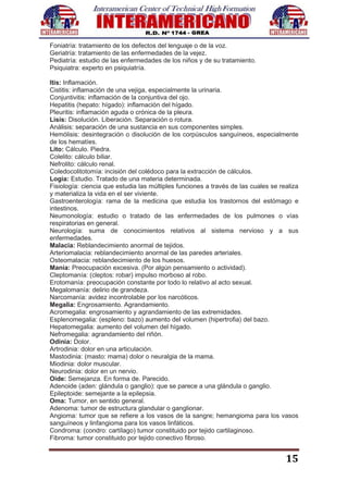 15
Foniatría: tratamiento de los defectos del lenguaje o de la voz.
Geriatría: tratamiento de las enfermedades de la vejez.
Pediatría: estudio de las enfermedades de los niños y de su tratamiento.
Psiquiatra: experto en psiquiatría.
Itis: Inflamación.
Cistitis: inflamación de una vejiga, especialmente la urinaria.
Conjuntivitis: inflamación de la conjuntiva del ojo.
Hepatitis (hepato: hígado): inflamación del hígado.
Pleuritis: inflamación aguda o crónica de la pleura.
Lisis: Disolución. Liberación. Separación o rotura.
Análisis: separación de una sustancia en sus componentes simples.
Hemólisis: desintegración o disolución de los corpúsculos sanguíneos, especialmente
de los hematíes.
Lito: Cálculo. Piedra.
Colelito: cálculo biliar.
Nefrolito: cálculo renal.
Coledocolitotomía: incisión del colédoco para la extracción de cálculos.
Logia: Estudio. Tratado de una materia determinada.
Fisiología: ciencia que estudia las múltiples funciones a través de las cuales se realiza
y materializa la vida en el ser viviente.
Gastroenterología: rama de la medicina que estudia los trastornos del estómago e
intestinos.
Neumonología: estudio o tratado de las enfermedades de los pulmones o vías
respiratorias en general.
Neurología: suma de conocimientos relativos al sistema nervioso y a sus
enfermedades.
Malacia: Reblandecimiento anormal de tejidos.
Arteriomalacia: reblandecimiento anormal de las paredes arteriales.
Osteomalacia: reblandecimiento de los huesos.
Manía: Preocupación excesiva. (Por algún pensamiento o actividad).
Cleptomanía: (cleptos: robar) impulso morboso al robo.
Erotomanía: preocupación constante por todo lo relativo al acto sexual.
Megalomanía: delirio de grandeza.
Narcomanía: avidez incontrolable por los narcóticos.
Megalia: Engrosamiento. Agrandamiento.
Acromegalia: engrosamiento y agrandamiento de las extremidades.
Esplenomegalia: (espleno: bazo) aumento del volumen (hipertrofia) del bazo.
Hepatomegalia: aumento del volumen del hígado.
Nefromegalia: agrandamiento del riñón.
Odinia: Dolor.
Artrodinia: dolor en una articulación.
Mastodinia: (masto: mama) dolor o neuralgia de la mama.
Miodinia: dolor muscular.
Neurodinia: dolor en un nervio.
Oide: Semejanza. En forma de. Parecido.
Adenoide (aden: glándula o ganglio): que se parece a una glándula o ganglio.
Epileptoide: semejante a la epilepsia.
Oma: Tumor, en sentido general.
Adenoma: tumor de estructura glandular o ganglionar.
Angioma: tumor que se refiere a los vasos de la sangre; hemangioma para los vasos
sanguíneos y linfangioma para los vasos linfáticos.
Condroma: (condro: cartílago) tumor constituido por tejido cartilaginoso.
Fibroma: tumor constituido por tejido conectivo fibroso.
 