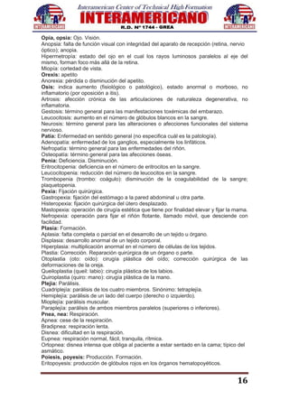 16
Opia, opsia: Ojo. Visión.
Anopsia: falta de función visual con integridad del aparato de recepción (retina, nervio
óptico); anopia.
Hipermetropía: estado del ojo en el cual los rayos luminosos paralelos al eje del
mismo, forman foco más allá de la retina.
Miopía: cortedad de vista.
Orexis: apetito
Anorexia: pérdida o disminución del apetito.
Osis: indica aumento (fisiológico o patológico), estado anormal o morboso, no
inflamatorio (por oposición a itis).
Artrosis: afección crónica de las articulaciones de naturaleza degenerativa, no
inflamatoria.
Gestosis: término general para las manifestaciones toxémicas del embarazo.
Leucocitosis: aumento en el número de glóbulos blancos en la sangre.
Neurosis: término general para las alteraciones o afecciones funcionales del sistema
nervioso.
Patía: Enfermedad en sentido general (no especifica cuál es la patología).
Adenopatía: enfermedad de los ganglios, especialmente los linfáticos.
Nefropatía: término general para las enfermedades del riñón.
Osteopatía: término general para las afecciones óseas.
Penia: Deficiencia. Disminución.
Eritrocitopenia: deficiencia en el número de eritrocitos en la sangre.
Leucocitopenia: reducción del número de leucocitos en la sangre.
Trombopenia (trombo: coágulo): disminución de la coagulabilidad de la sangre;
plaquetopenia.
Pexia: Fijación quirúrgica.
Gastropexia: fijación del estómago a la pared abdominal u otra parte.
Histeropexia: fijación quirúrgica del útero desplazado.
Mastopexia: operación de cirugía estética que tiene por finalidad elevar y fijar la mama.
Nefropexia: operación para fijar el riñón flotante, llamado móvil, que desciende con
facilidad.
Plasia: Formación.
Aplasia: falta completa o parcial en el desarrollo de un tejido u órgano.
Displasia: desarrollo anormal de un tejido corporal.
Hiperplasia: multiplicación anormal en el número de células de los tejidos.
Plastia: Corrección. Reparación quirúrgica de un órgano o parte.
Otoplastia (oto: oído): cirugía plástica del oído; corrección quirúrgica de las
deformaciones de la oreja.
Queiloplastia (queil: labio): cirugía plástica de los labios.
Quiroplastia (quiro: mano): cirugía plástica de la mano.
Plejia: Parálisis.
Cuadriplejía: parálisis de los cuatro miembros. Sinónimo: tetraplejía.
Hemiplejía: parálisis de un lado del cuerpo (derecho o izquierdo).
Mioplejía: parálisis muscular.
Paraplejía: parálisis de ambos miembros paralelos (superiores o inferiores).
Pnea, nea: Respiración.
Apnea: cese de la respiración.
Bradipnea: respiración lenta.
Disnea: dificultad en la respiración.
Eupnea: respiración normal, fácil, tranquila, rítmica.
Ortopnea: disnea intensa que obliga al paciente a estar sentado en la cama; típico del
asmático.
Poiesis, poyesis: Producción. Formación.
Eritopoyesis: producción de glóbulos rojos en los órganos hematopoyéticos.
 
