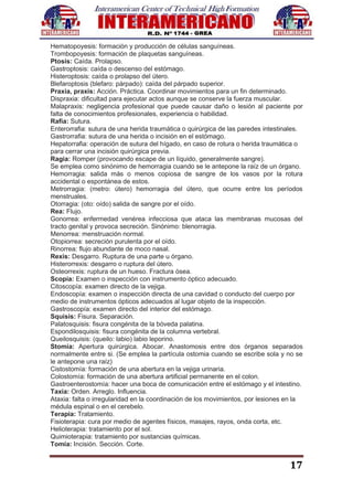 17
Hematopoyesis: formación y producción de células sanguíneas.
Trombopoyesis: formación de plaquetas sanguíneas.
Ptosis: Caída. Prolapso.
Gastroptosis: caída o descenso del estómago.
Histeroptosis: caída o prolapso del útero.
Blefaroptosis (blefaro: párpado): caída del párpado superior.
Praxia, praxis: Acción. Práctica. Coordinar movimientos para un fin determinado.
Dispraxia: dificultad para ejecutar actos aunque se conserve la fuerza muscular.
Malapraxis: negligencia profesional que puede causar daño o lesión al paciente por
falta de conocimientos profesionales, experiencia o habilidad.
Rafia: Sutura.
Enterorrafia: sutura de una herida traumática o quirúrgica de las paredes intestinales.
Gastrorrafia: sutura de una herida o incisión en el estómago.
Hepatorrafia: operación de sutura del hígado, en caso de rotura o herida traumática o
para cerrar una incisión quirúrgica previa.
Ragia: Romper (provocando escape de un líquido, generalmente sangre).
Se emplea como sinónimo de hemorragia cuando se le antepone la raíz de un órgano.
Hemorragia: salida más o menos copiosa de sangre de los vasos por la rotura
accidental o espontánea de estos.
Metrorragia: (metro: útero) hemorragia del útero, que ocurre entre los períodos
menstruales.
Otorragia: (oto: oído) salida de sangre por el oído.
Rea: Flujo.
Gonorrea: enfermedad venérea infecciosa que ataca las membranas mucosas del
tracto genital y provoca secreción. Sinónimo: blenorragia.
Menorrea: menstruación normal.
Otopiorrea: secreción purulenta por el oído.
Rinorrea: flujo abundante de moco nasal.
Rexis: Desgarro. Ruptura de una parte u órgano.
Histerorrexis: desgarro o ruptura del útero.
Osteorrexis: ruptura de un hueso. Fractura ósea.
Scopía: Examen o inspección con instrumento óptico adecuado.
Citoscopía: examen directo de la vejiga.
Endoscopía: examen o inspección directa de una cavidad o conducto del cuerpo por
medio de instrumentos ópticos adecuados al lugar objeto de la inspección.
Gastroscopía: examen directo del interior del estómago.
Squisis: Fisura. Separación.
Palatosquisis: fisura congénita de la bóveda palatina.
Espondilosquisis: fisura congénita de la columna vertebral.
Queilosquisis: (queilo: labio) labio leporino.
Stomía: Apertura quirúrgica. Abocar. Anastomosis entre dos órganos separados
normalmente entre si. (Se emplea la partícula ostomia cuando se escribe sola y no se
le antepone una raíz)
Cistostomía: formación de una abertura en la vejiga urinaria.
Colostomía: formación de una abertura artificial permanente en el colon.
Gastroenterostomía: hacer una boca de comunicación entre el estómago y el intestino.
Taxia: Orden. Arreglo. Influencia.
Ataxia: falta o irregularidad en la coordinación de los movimientos, por lesiones en la
médula espinal o en el cerebelo.
Terapia: Tratamiento.
Fisioterapia: cura por medio de agentes físicos, masajes, rayos, onda corta, etc.
Helioterapia: tratamiento por el sol.
Quimioterapia: tratamiento por sustancias químicas.
Tomía: Incisión. Sección. Corte.
 